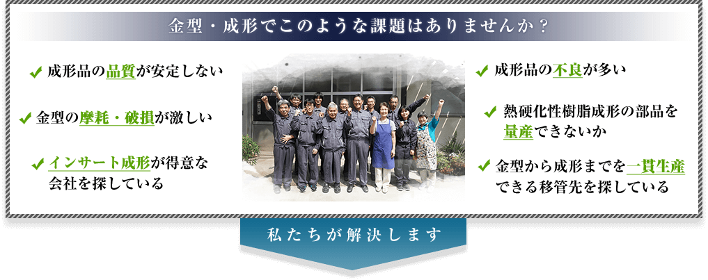 金型・成形でこのような課題はありませんか？ ・成形品の品質が安定しない・金型の摩耗・破損が激しい・インサート成形が得意な会社を探している・成形品の外観不良が多い・熱硬化性樹脂成形の部品を量産できないか・金型から成形までを一貫生産できる移管先を探している　私たちが解決します